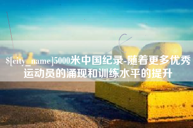 兰考5000米中国纪录-随着更多优秀运动员的涌现和训练水平的提升