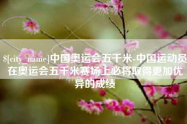 兰考中国奥运会五千米-中国运动员在奥运会五千米赛场上必将取得更加优异的成绩