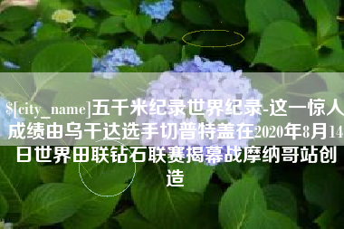 兰考五千米纪录世界纪录-这一惊人成绩由乌干达选手切普特盖在2020年8月14日世界田联钻石联赛揭幕战摩纳哥站创造