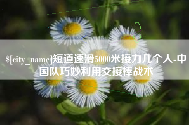 兰考短道速滑5000米接力几个人-中国队巧妙利用交接棒战术