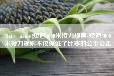 兰考短道5000米接力规则-短道5000米接力规则不仅保证了比赛的公平公正