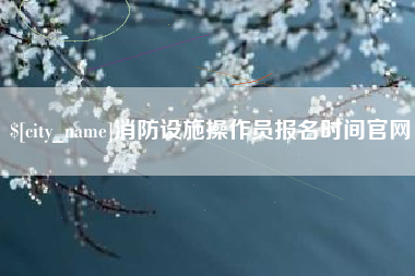 兰考消防设施操作员报名时间官网 兰考消防设施操作员报名时间官网