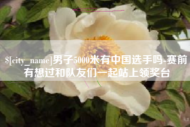 兰考男子5000米有中国选手吗-赛前有想过和队友们一起站上领奖台