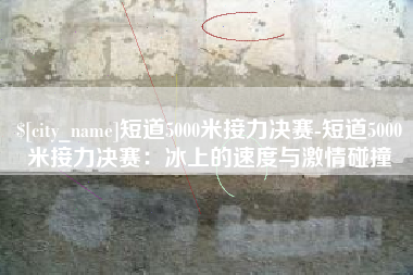 兰考短道5000米接力决赛-短道5000米接力决赛：冰上的速度与激情碰撞