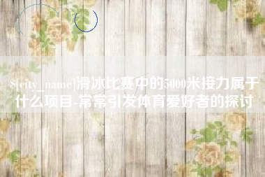 兰考滑冰比赛中的5000米接力属于什么项目-常常引发体育爱好者的探讨 兰考滑冰比赛中的5000米接力属于什么项目-常常引发体育爱好者的探讨