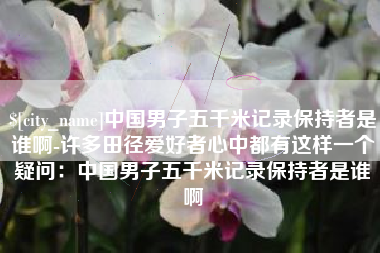兰考中国男子五千米记录保持者是谁啊-许多田径爱好者心中都有这样一个疑问：中国男子五千米记录保持者是谁啊