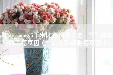 兰考5千米比赛视频大全-“V”通常与病毒癌基因（V-onc）和细胞癌基因（C-onc）相关